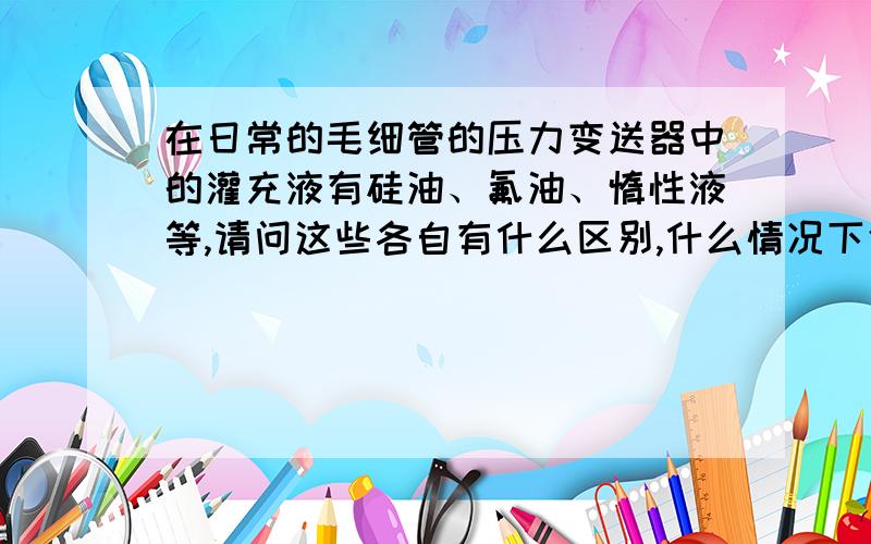 在日常的毛细管的压力变送器中的灌充液有硅油、氟油、惰性液等,请问这些各自有什么区别,什么情况下使用