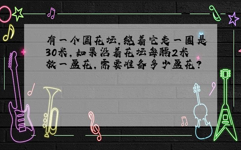 有一个圆花坛,绕着它走一圈是30米,如果沿着花坛每隔2米放一盆花,需要准备多少盆花?