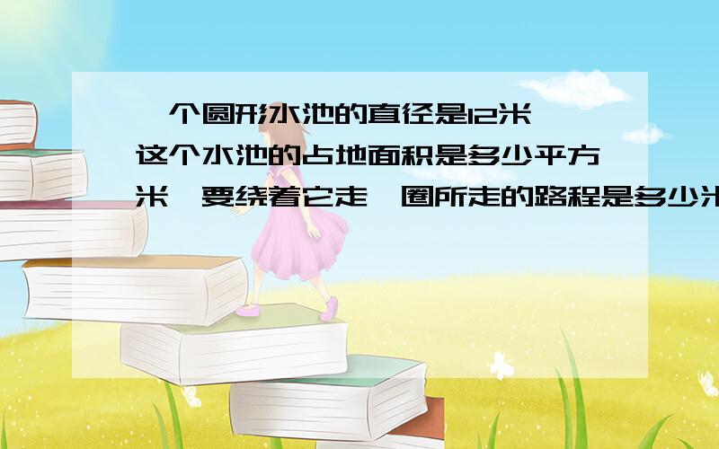 一个圆形水池的直径是12米,这个水池的占地面积是多少平方米,要绕着它走一圈所走的路程是多少米