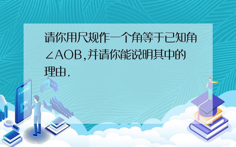 请你用尺规作一个角等于已知角∠AOB,并请你能说明其中的理由.