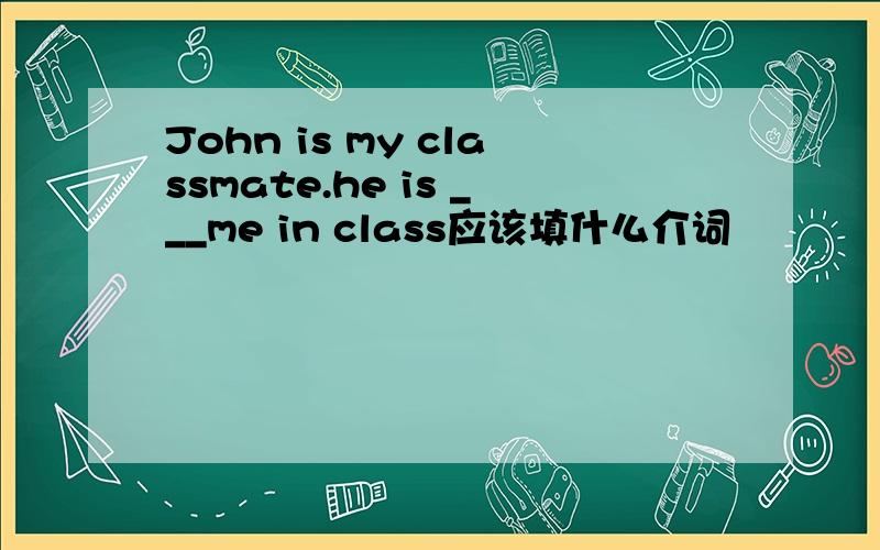 John is my classmate.he is ___me in class应该填什么介词