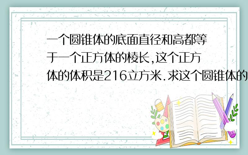 一个圆锥体的底面直径和高都等于一个正方体的棱长,这个正方体的体积是216立方米.求这个圆锥体的体积