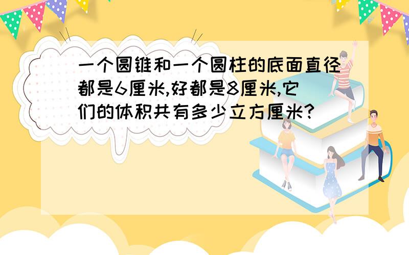 一个圆锥和一个圆柱的底面直径都是6厘米,好都是8厘米,它们的体积共有多少立方厘米?