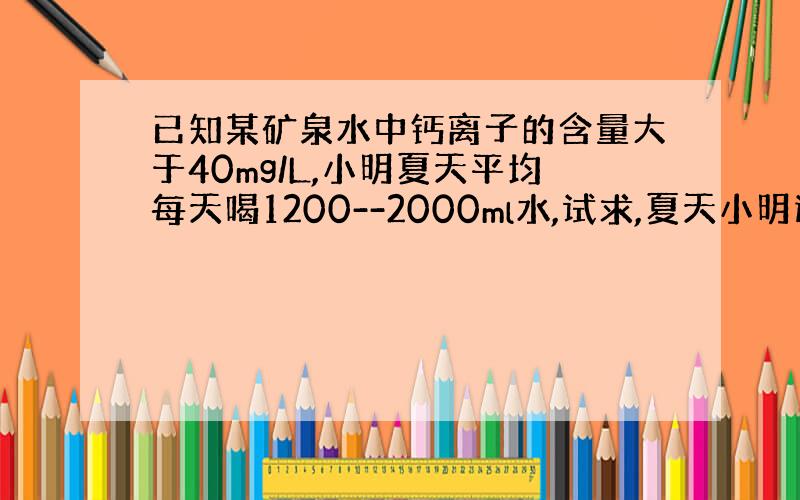 已知某矿泉水中钙离子的含量大于40mg/L,小明夏天平均每天喝1200--2000ml水,试求,夏天小明通过喝水