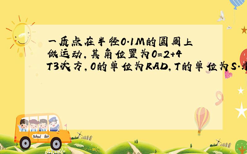 一质点在半径0.1M的圆周上做运动,其角位置为0=2+4T3次方,0的单位为RAD,T的单位为S.求T=2时,质点的法