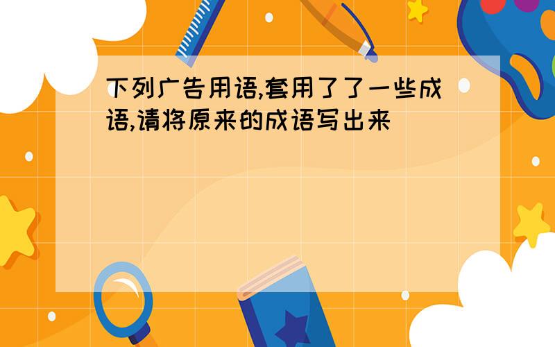 下列广告用语,套用了了一些成语,请将原来的成语写出来