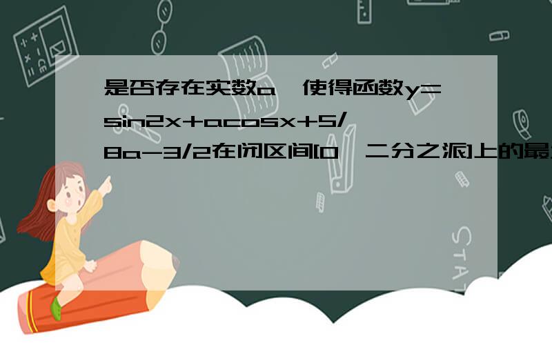 是否存在实数a,使得函数y=sin2x+acosx+5/8a-3/2在闭区间[0,二分之派]上的最大值是1?