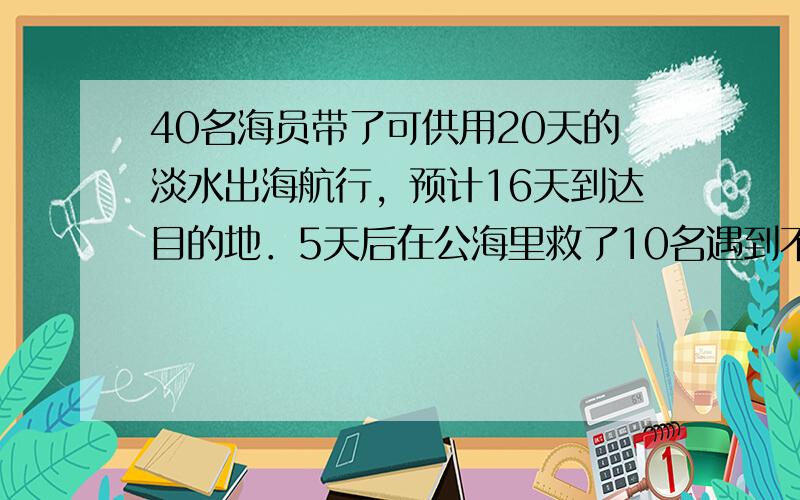 40名海员带了可供用20天的淡水出海航行，预计16天到达目的地．5天后在公海里救了10名遇到不测的外国海员．照这样计算，