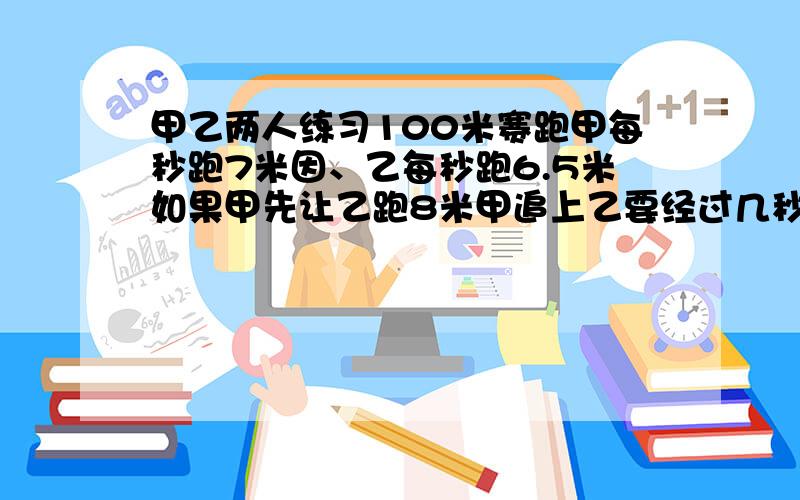 甲乙两人练习100米赛跑甲每秒跑7米因、乙每秒跑6.5米如果甲先让乙跑8米甲追上乙要经过几秒