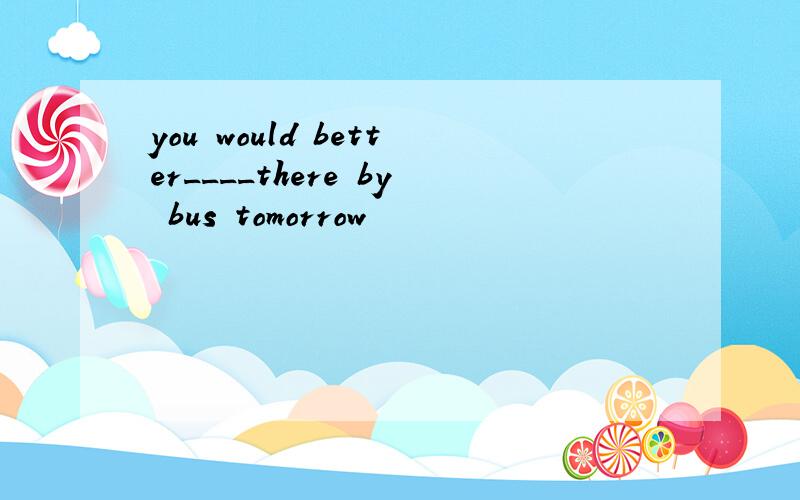 you would better____there by bus tomorrow