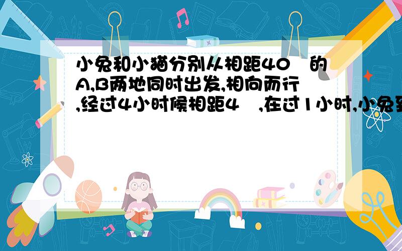 小兔和小猫分别从相距40㎞的A,B两地同时出发,相向而行,经过4小时候相距4㎞,在过1小时,小兔到——