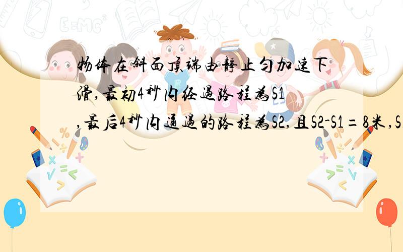 物体在斜面顶端由静止匀加速下滑,最初4秒内经过路程为S1,最后4秒内通过的路程为S2,且S2-S1=8米,S1:S2=1