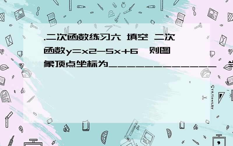 .二次函数练习六 填空 二次函数y=x2-5x+6,则图象顶点坐标为____________,当x___________