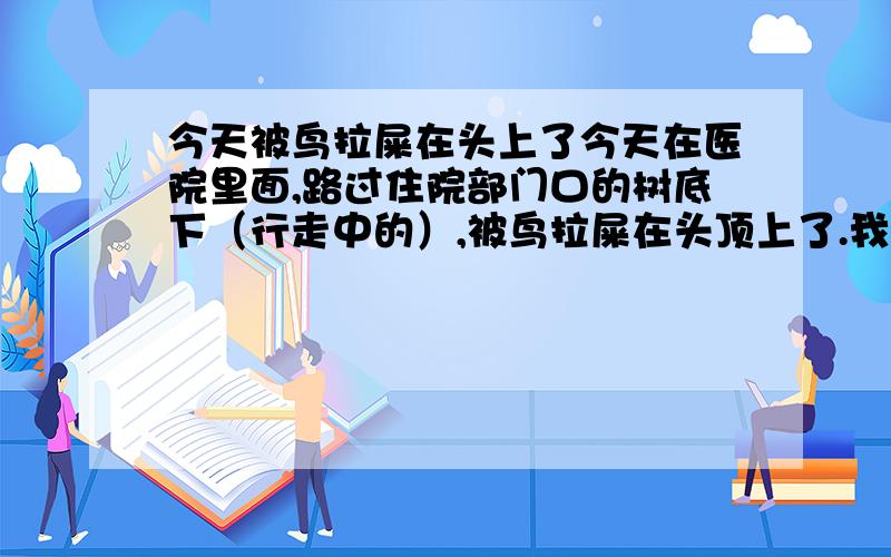 今天被鸟拉屎在头上了今天在医院里面,路过住院部门口的树底下（行走中的）,被鸟拉屎在头顶上了.我当时就弄掉了.不过被路人看