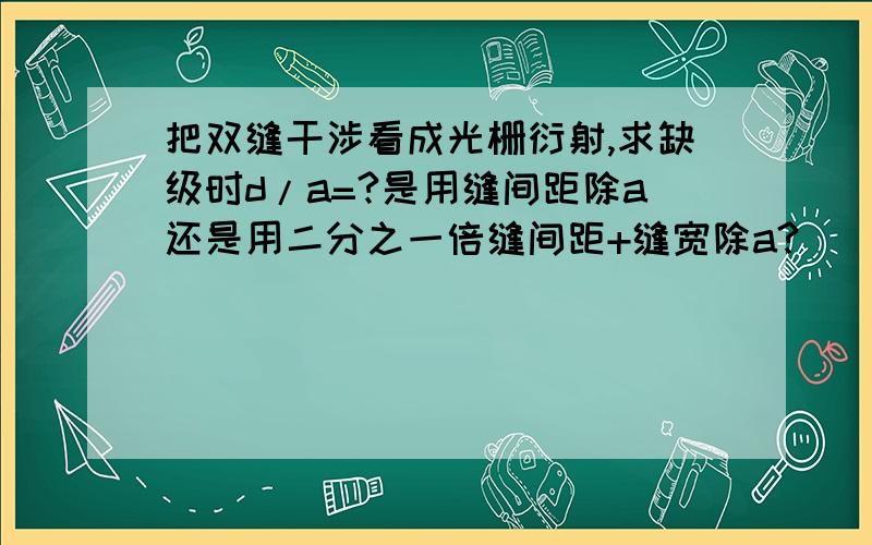 把双缝干涉看成光栅衍射,求缺级时d/a=?是用缝间距除a还是用二分之一倍缝间距+缝宽除a?