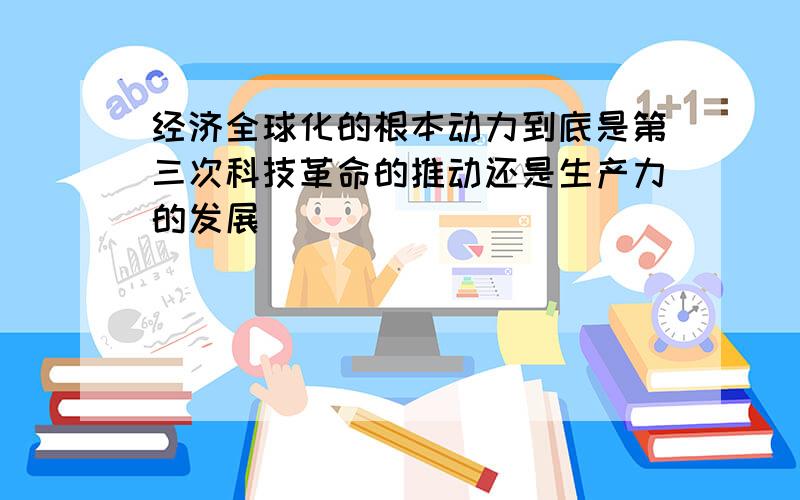 经济全球化的根本动力到底是第三次科技革命的推动还是生产力的发展