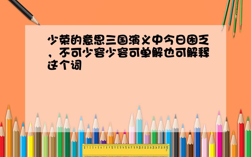 少荣的意思三国演义中今日困乏，不可少容少容可单解也可解释这个词