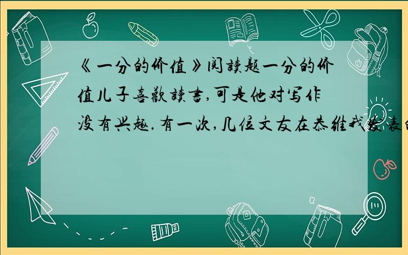 《一分的价值》阅读题一分的价值儿子喜欢读书,可是他对写作没有兴趣.有一次,几位文友在恭维我发表的一篇杂文.没想儿子在旁边