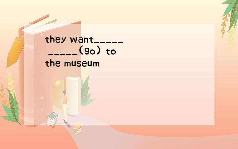 they want_____ _____(go) to the museum