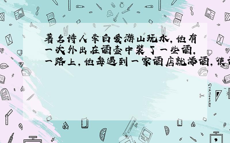 著名诗人李白爱游山玩水,他有一次外出在酒壶中装了一些酒,一路上,他每遇到一家酒店就添酒,使酒壶中的酒增加一倍；每次看到鲜