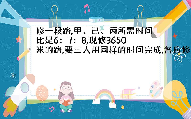 修一段路,甲、已、丙所需时间比是6：7：8,现修3650米的路,要三人用同样的时间完成,各应修多少米