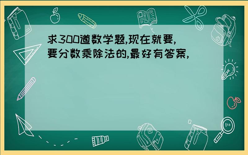 求300道数学题,现在就要,要分数乘除法的,最好有答案,