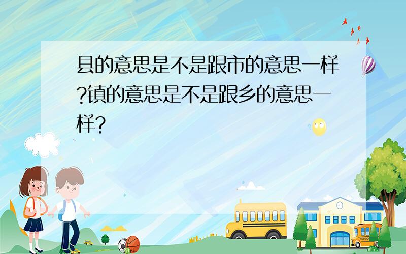 县的意思是不是跟市的意思一样?镇的意思是不是跟乡的意思一样?