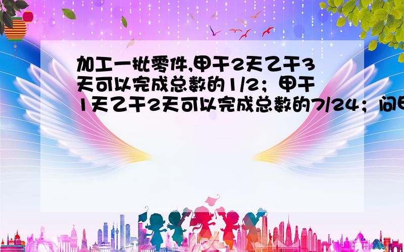 加工一批零件,甲干2天乙干3天可以完成总数的1/2；甲干1天乙干2天可以完成总数的7/24；问甲乙一起要几天