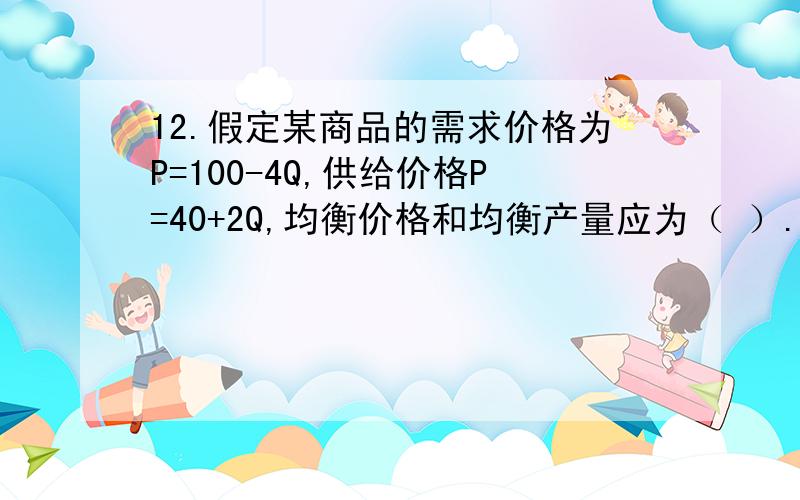 12.假定某商品的需求价格为P=100-4Q,供给价格P=40+2Q,均衡价格和均衡产量应为（ ）.