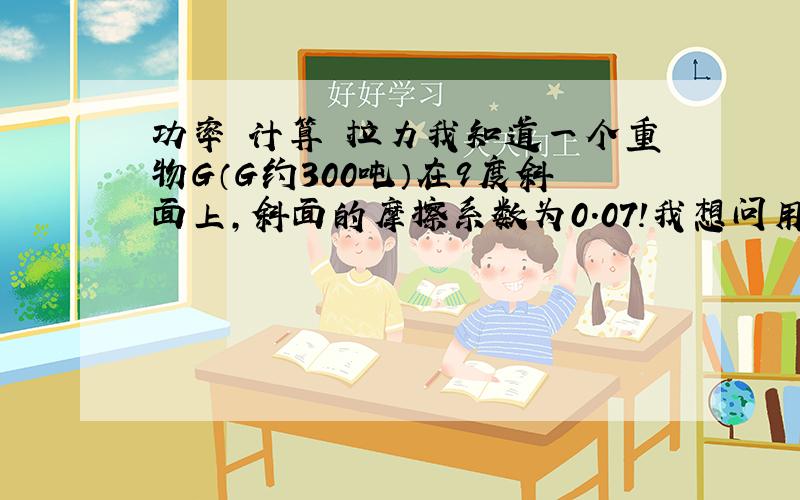 功率 计算 拉力我知道一个重物G（G约300吨）在9度斜面上,斜面的摩擦系数为0.07!我想问用多大功率的车能够拉动这个