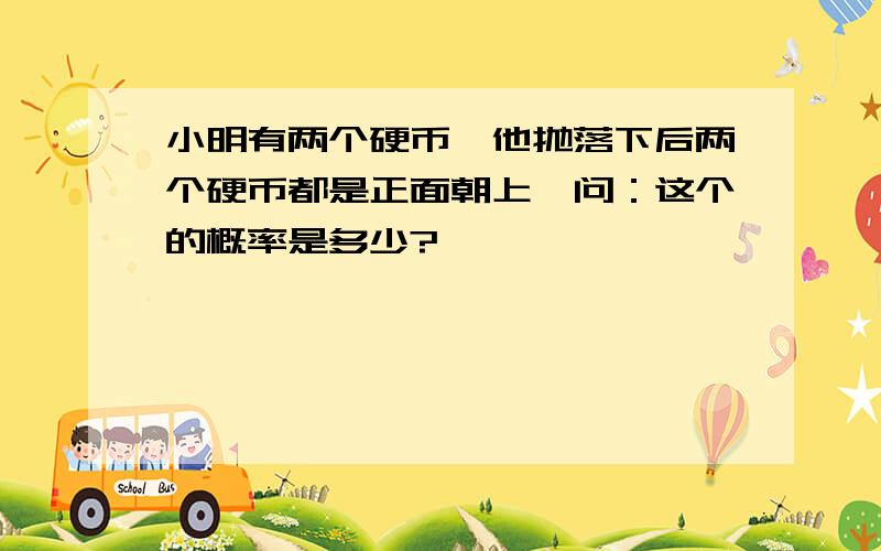 小明有两个硬币,他抛落下后两个硬币都是正面朝上,问：这个的概率是多少?