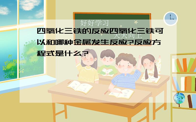 四氧化三铁的反应四氧化三铁可以和哪种金属发生反应?反应方程式是什么?