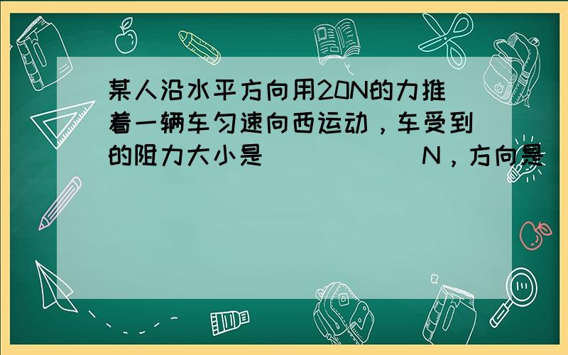 某人沿水平方向用20N的力推着一辆车匀速向西运动，车受到的阻力大小是______N，方向是______．