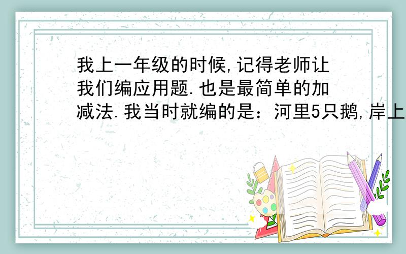 我上一年级的时候,记得老师让我们编应用题.也是最简单的加减法.我当时就编的是：河里5只鹅,岸上3只鹅,一共几只鹅?老师说