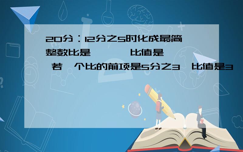 20分：12分之5时化成最简整数比是【 】,比值是【 】 若一个比的前项是5分之3,比值是3,则比的后项是【 】