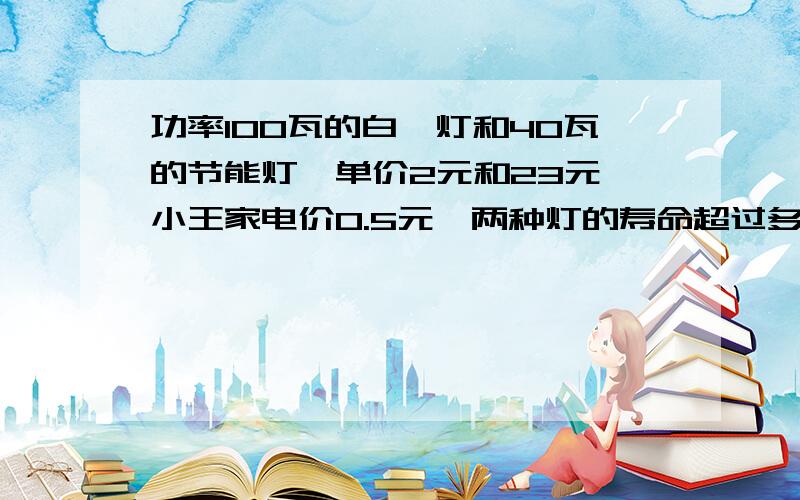 功率100瓦的白炽灯和40瓦的节能灯,单价2元和23元,小王家电价0.5元,两种灯的寿命超过多长选节能灯才划算