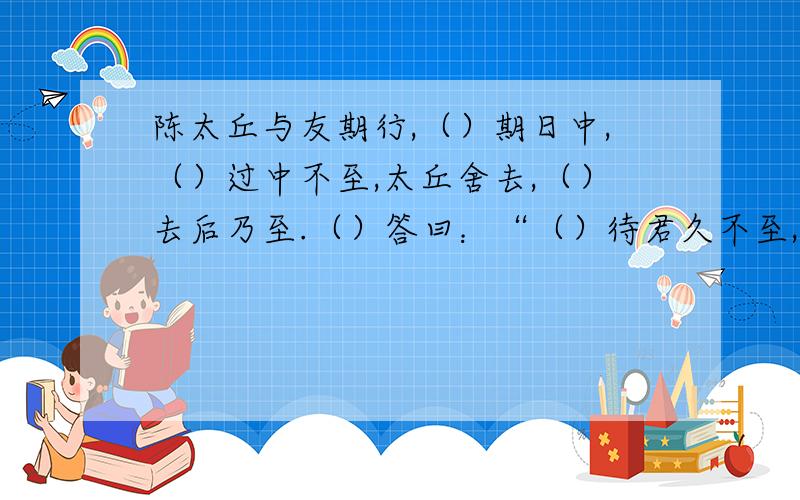 陈太丘与友期行,（）期日中,（）过中不至,太丘舍去,（）去后乃至.（）答曰：“（）待君久不至,（）已去.”