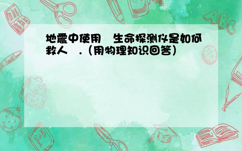 地震中使用旳生命探测仪是如何救人旳.（用物理知识回答）