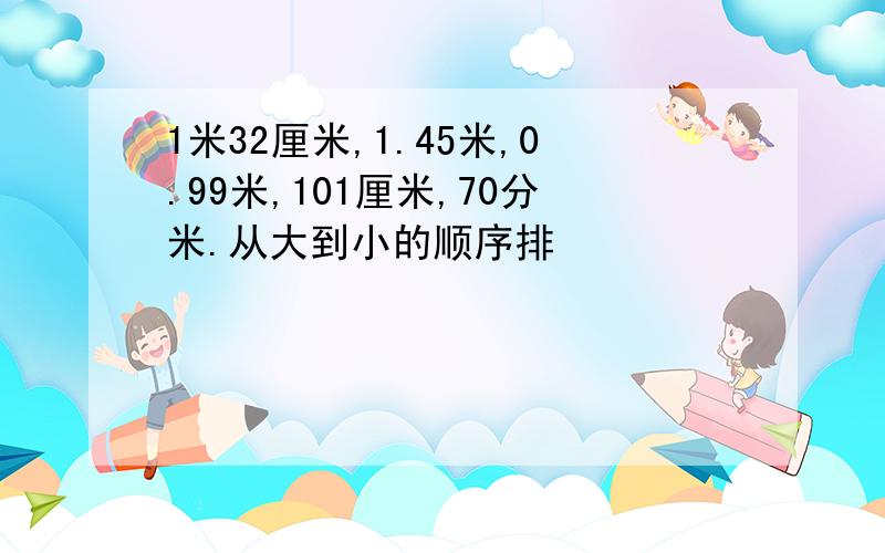 1米32厘米,1.45米,0.99米,101厘米,70分米.从大到小的顺序排