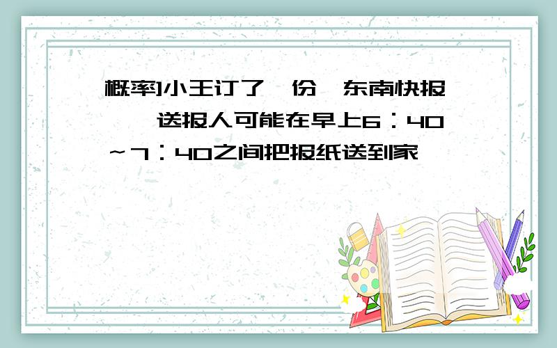 概率]小王订了一份《东南快报》,送报人可能在早上6：40～7：40之间把报纸送到家