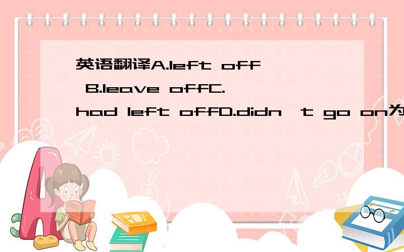 英语翻译A.left off B.leave offC.had left offD.didn't go on为什么呢?q