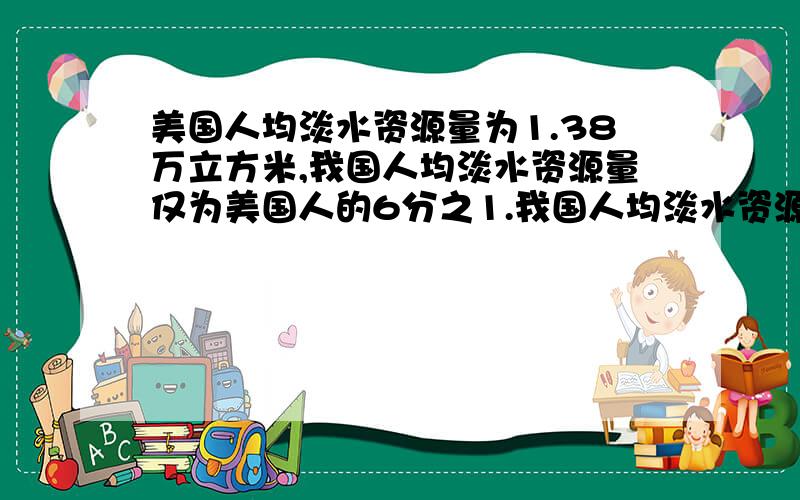 美国人均淡水资源量为1.38万立方米,我国人均淡水资源量仅为美国人的6分之1.我国人均淡水资源量是多少万立方米?