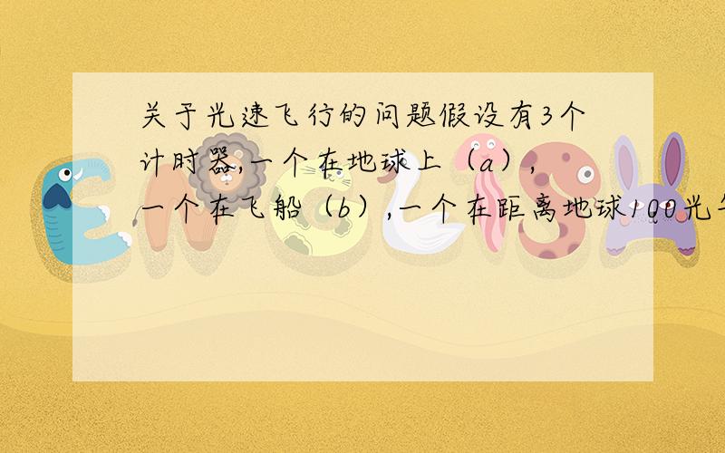 关于光速飞行的问题假设有3个计时器,一个在地球上（a）,一个在飞船（b）,一个在距离地球100光年的外星（c）假设我以0