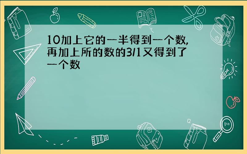 10加上它的一半得到一个数,再加上所的数的3/1又得到了一个数