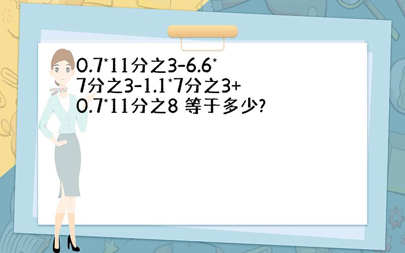 0.7*11分之3-6.6*7分之3-1.1*7分之3+0.7*11分之8 等于多少?