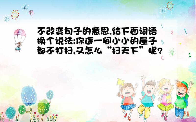 不改变句子的意思,给下面词语换个说法:你连一间小小的屋子都不打扫,又怎么“扫天下”呢?