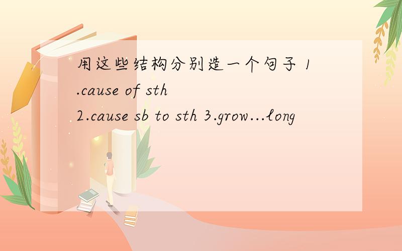 用这些结构分别造一个句子 1.cause of sth 2.cause sb to sth 3.grow...long