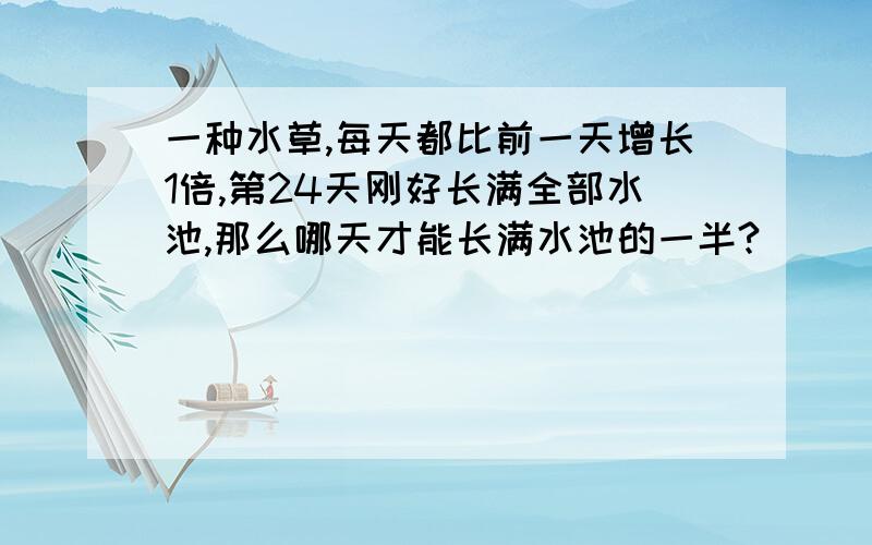 一种水草,每天都比前一天增长1倍,第24天刚好长满全部水池,那么哪天才能长满水池的一半?