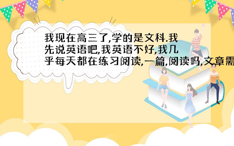 我现在高三了,学的是文科.我先说英语吧,我英语不好,我几乎每天都在练习阅读,一篇,阅读吗,文章需要吃透,我读文章的时候,