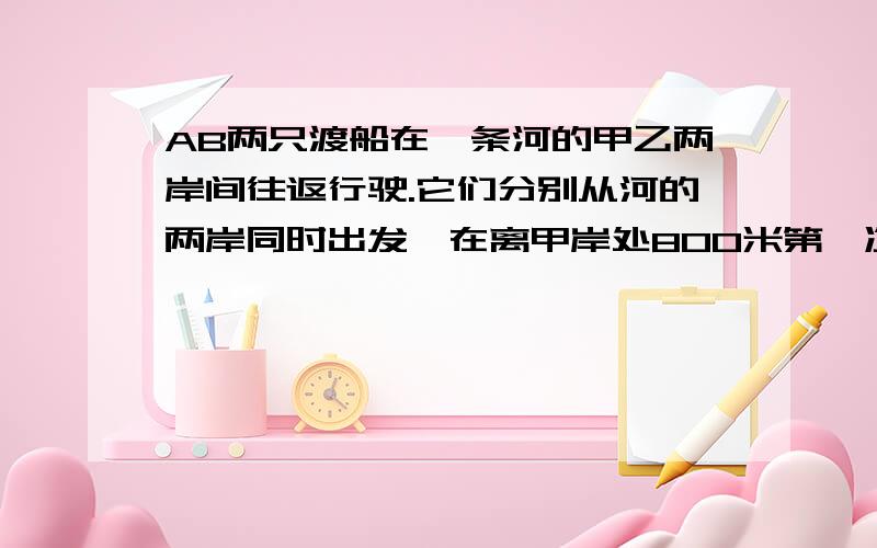 AB两只渡船在一条河的甲乙两岸间往返行驶.它们分别从河的两岸同时出发,在离甲岸处800米第一次